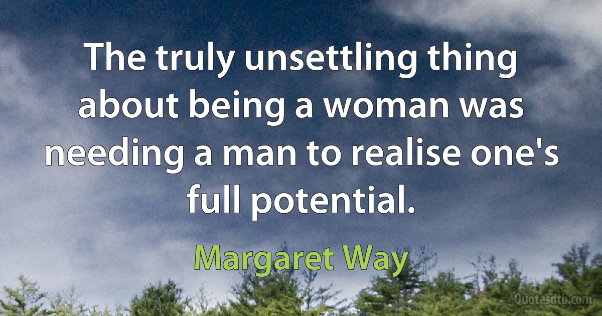 The truly unsettling thing about being a woman was needing a man to realise one's full potential. (Margaret Way)