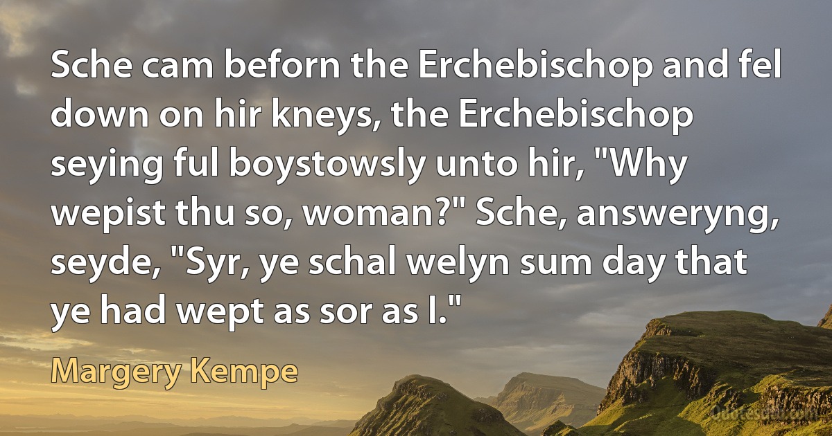 Sche cam beforn the Erchebischop and fel down on hir kneys, the Erchebischop seying ful boystowsly unto hir, "Why wepist thu so, woman?" Sche, answeryng, seyde, "Syr, ye schal welyn sum day that ye had wept as sor as I." (Margery Kempe)