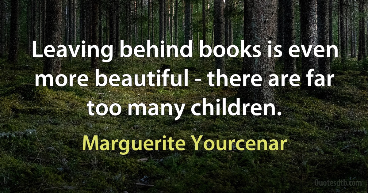 Leaving behind books is even more beautiful - there are far too many children. (Marguerite Yourcenar)