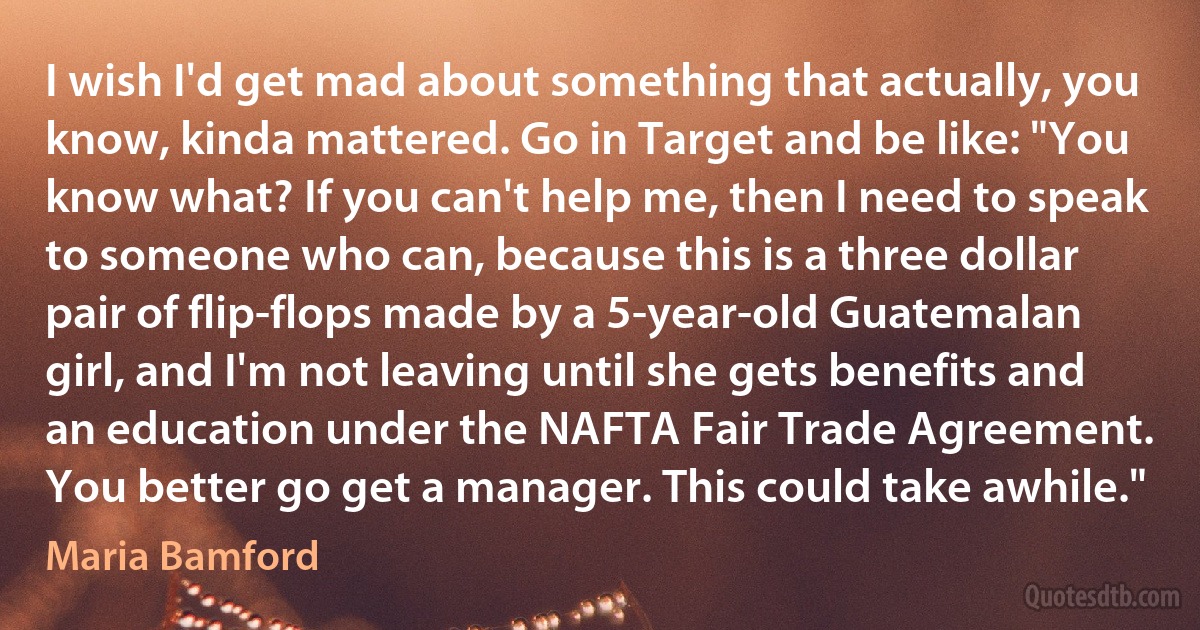 I wish I'd get mad about something that actually, you know, kinda mattered. Go in Target and be like: "You know what? If you can't help me, then I need to speak to someone who can, because this is a three dollar pair of flip-flops made by a 5-year-old Guatemalan girl, and I'm not leaving until she gets benefits and an education under the NAFTA Fair Trade Agreement. You better go get a manager. This could take awhile." (Maria Bamford)