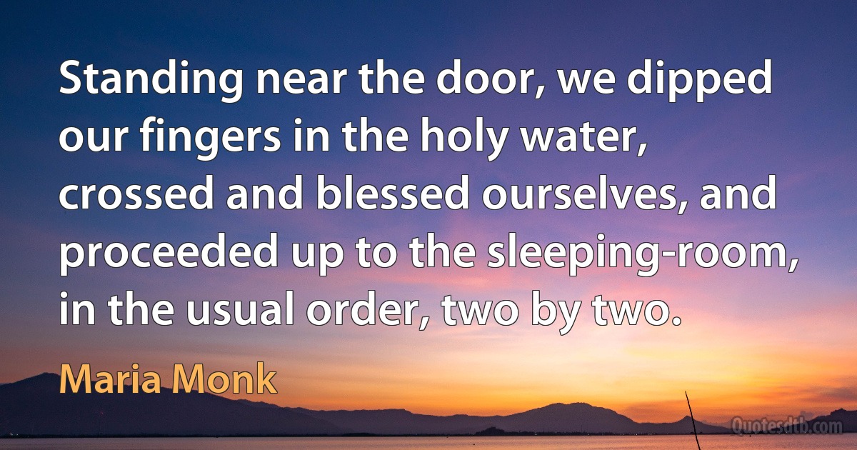 Standing near the door, we dipped our fingers in the holy water, crossed and blessed ourselves, and proceeded up to the sleeping-room, in the usual order, two by two. (Maria Monk)