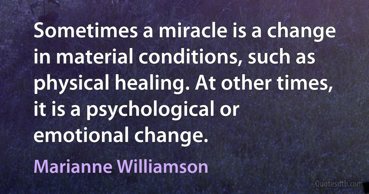 Sometimes a miracle is a change in material conditions, such as physical healing. At other times, it is a psychological or emotional change. (Marianne Williamson)