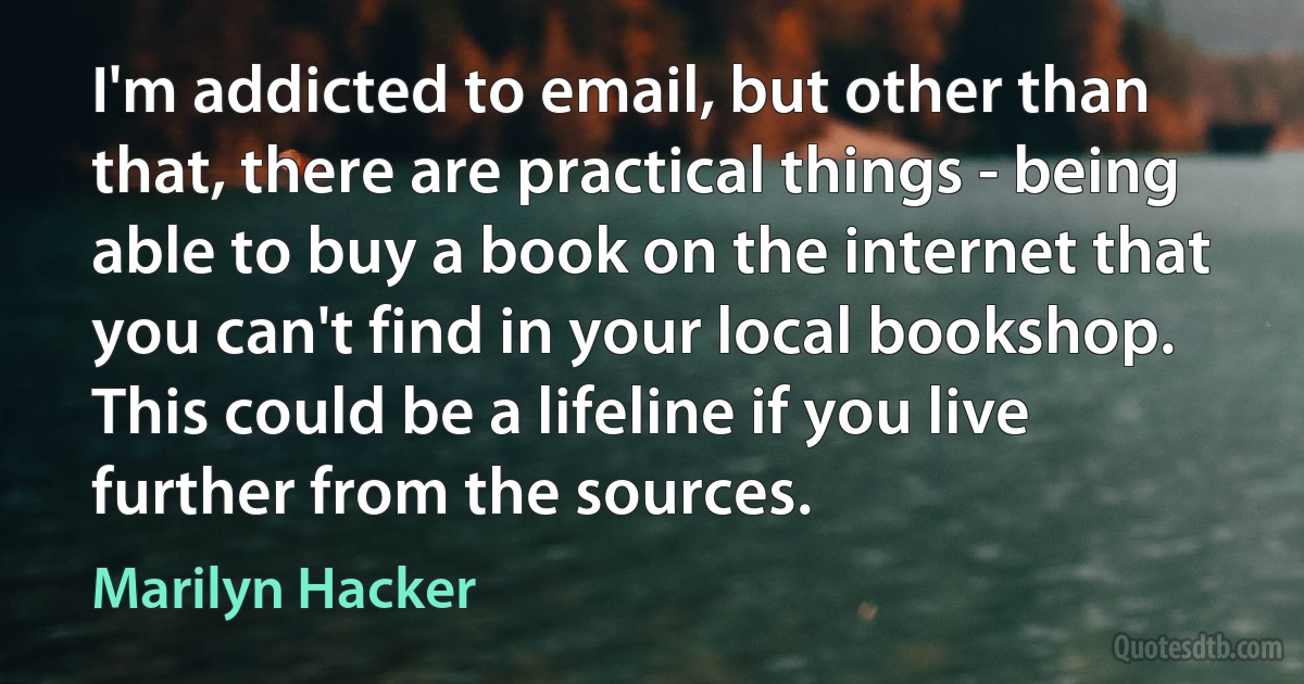 I'm addicted to email, but other than that, there are practical things - being able to buy a book on the internet that you can't find in your local bookshop. This could be a lifeline if you live further from the sources. (Marilyn Hacker)