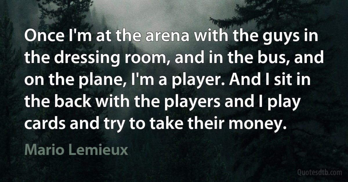 Once I'm at the arena with the guys in the dressing room, and in the bus, and on the plane, I'm a player. And I sit in the back with the players and I play cards and try to take their money. (Mario Lemieux)