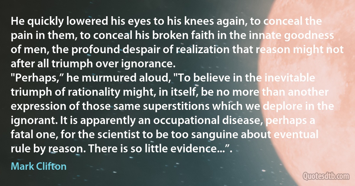 He quickly lowered his eyes to his knees again, to conceal the pain in them, to conceal his broken faith in the innate goodness of men, the profound despair of realization that reason might not after all triumph over ignorance.
"Perhaps,” he murmured aloud, "To believe in the inevitable triumph of rationality might, in itself, be no more than another expression of those same superstitions which we deplore in the ignorant. It is apparently an occupational disease, perhaps a fatal one, for the scientist to be too sanguine about eventual rule by reason. There is so little evidence...”. (Mark Clifton)