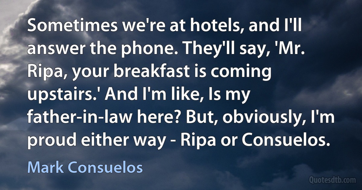 Sometimes we're at hotels, and I'll answer the phone. They'll say, 'Mr. Ripa, your breakfast is coming upstairs.' And I'm like, Is my father-in-law here? But, obviously, I'm proud either way - Ripa or Consuelos. (Mark Consuelos)