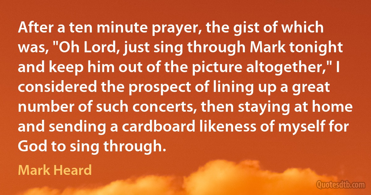 After a ten minute prayer, the gist of which was, "Oh Lord, just sing through Mark tonight and keep him out of the picture altogether," I considered the prospect of lining up a great number of such concerts, then staying at home and sending a cardboard likeness of myself for God to sing through. (Mark Heard)