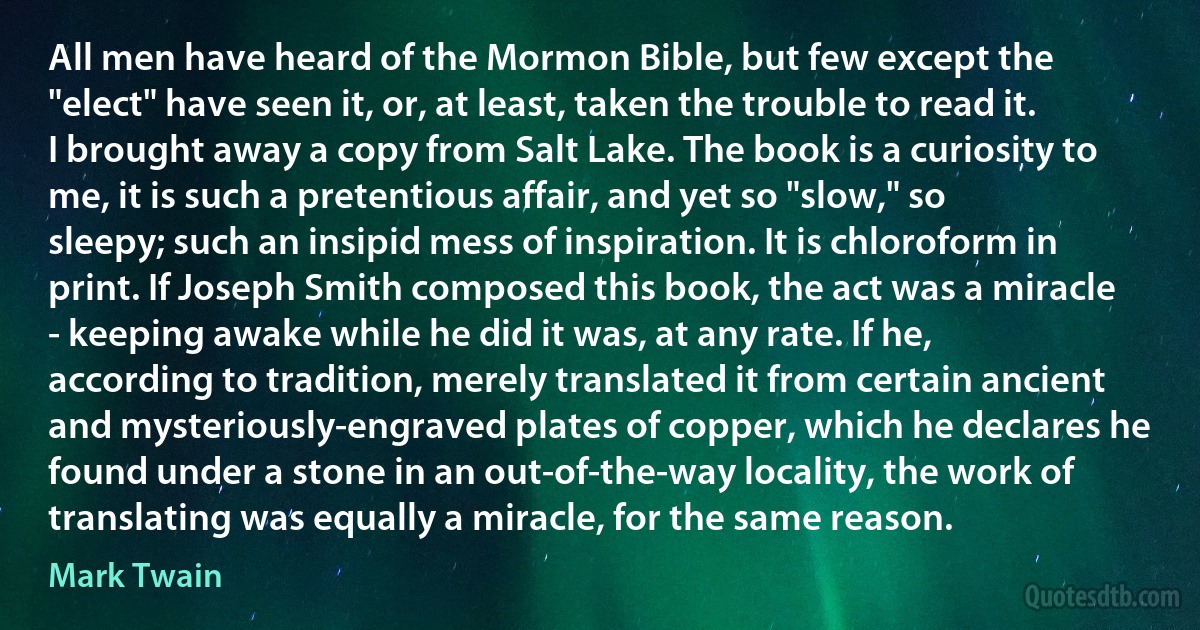 All men have heard of the Mormon Bible, but few except the "elect" have seen it, or, at least, taken the trouble to read it. I brought away a copy from Salt Lake. The book is a curiosity to me, it is such a pretentious affair, and yet so "slow," so sleepy; such an insipid mess of inspiration. It is chloroform in print. If Joseph Smith composed this book, the act was a miracle - keeping awake while he did it was, at any rate. If he, according to tradition, merely translated it from certain ancient and mysteriously-engraved plates of copper, which he declares he found under a stone in an out-of-the-way locality, the work of translating was equally a miracle, for the same reason. (Mark Twain)