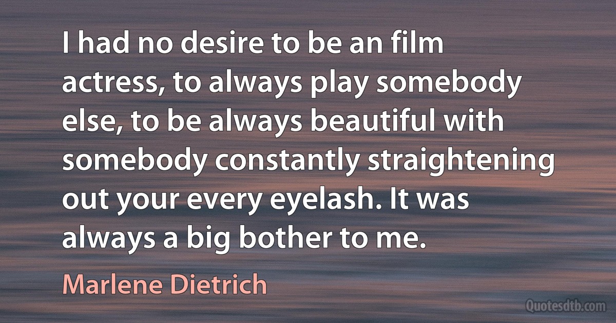 I had no desire to be an film actress, to always play somebody else, to be always beautiful with somebody constantly straightening out your every eyelash. It was always a big bother to me. (Marlene Dietrich)