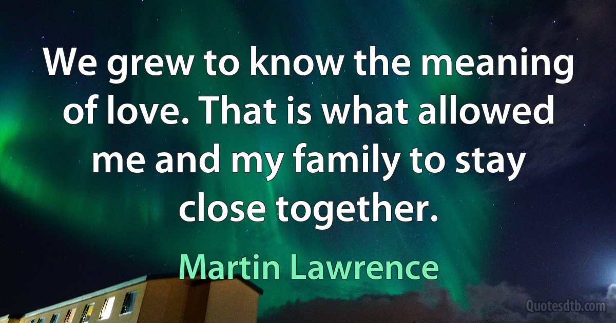 We grew to know the meaning of love. That is what allowed me and my family to stay close together. (Martin Lawrence)