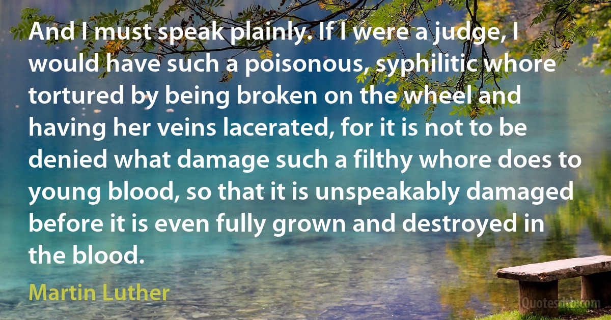 And I must speak plainly. If I were a judge, I would have such a poisonous, syphilitic whore tortured by being broken on the wheel and having her veins lacerated, for it is not to be denied what damage such a filthy whore does to young blood, so that it is unspeakably damaged before it is even fully grown and destroyed in the blood. (Martin Luther)