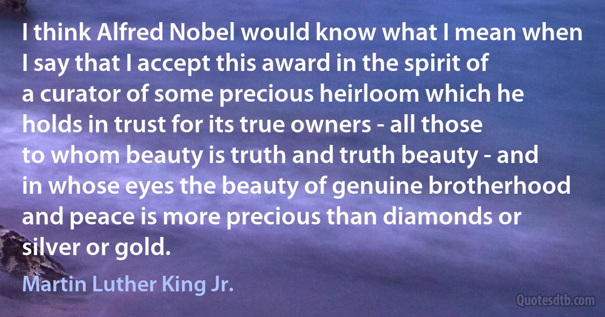 I think Alfred Nobel would know what I mean when I say that I accept this award in the spirit of a curator of some precious heirloom which he holds in trust for its true owners - all those to whom beauty is truth and truth beauty - and in whose eyes the beauty of genuine brotherhood and peace is more precious than diamonds or silver or gold. (Martin Luther King Jr.)