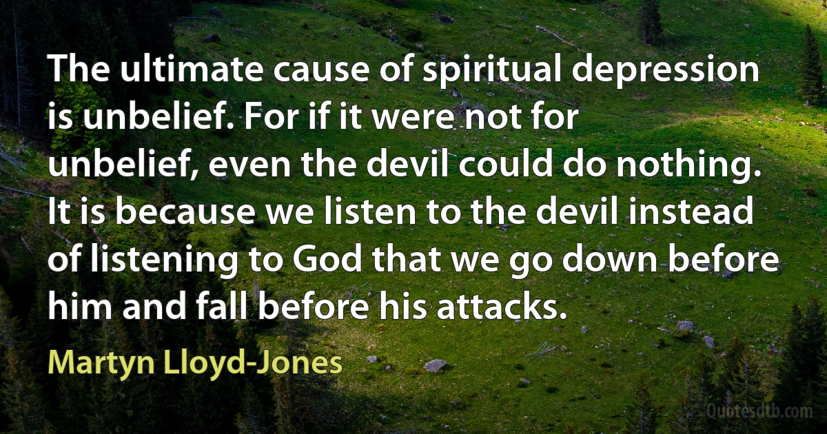 The ultimate cause of spiritual depression is unbelief. For if it were not for unbelief, even the devil could do nothing. It is because we listen to the devil instead of listening to God that we go down before him and fall before his attacks. (Martyn Lloyd-Jones)