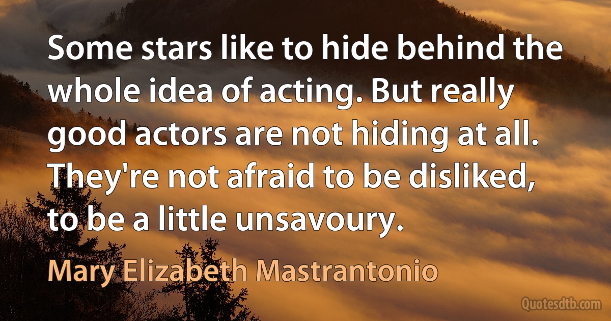 Some stars like to hide behind the whole idea of acting. But really good actors are not hiding at all. They're not afraid to be disliked, to be a little unsavoury. (Mary Elizabeth Mastrantonio)