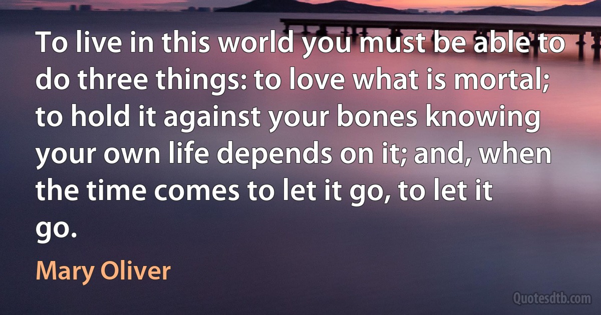 To live in this world you must be able to do three things: to love what is mortal; to hold it against your bones knowing your own life depends on it; and, when the time comes to let it go, to let it go. (Mary Oliver)