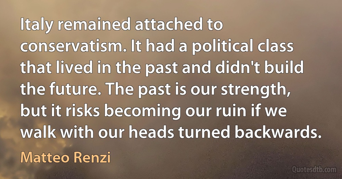 Italy remained attached to conservatism. It had a political class that lived in the past and didn't build the future. The past is our strength, but it risks becoming our ruin if we walk with our heads turned backwards. (Matteo Renzi)