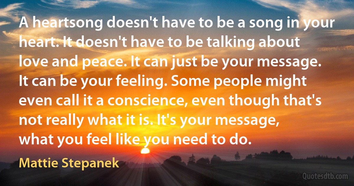 A heartsong doesn't have to be a song in your heart. It doesn't have to be talking about love and peace. It can just be your message. It can be your feeling. Some people might even call it a conscience, even though that's not really what it is. It's your message, what you feel like you need to do. (Mattie Stepanek)