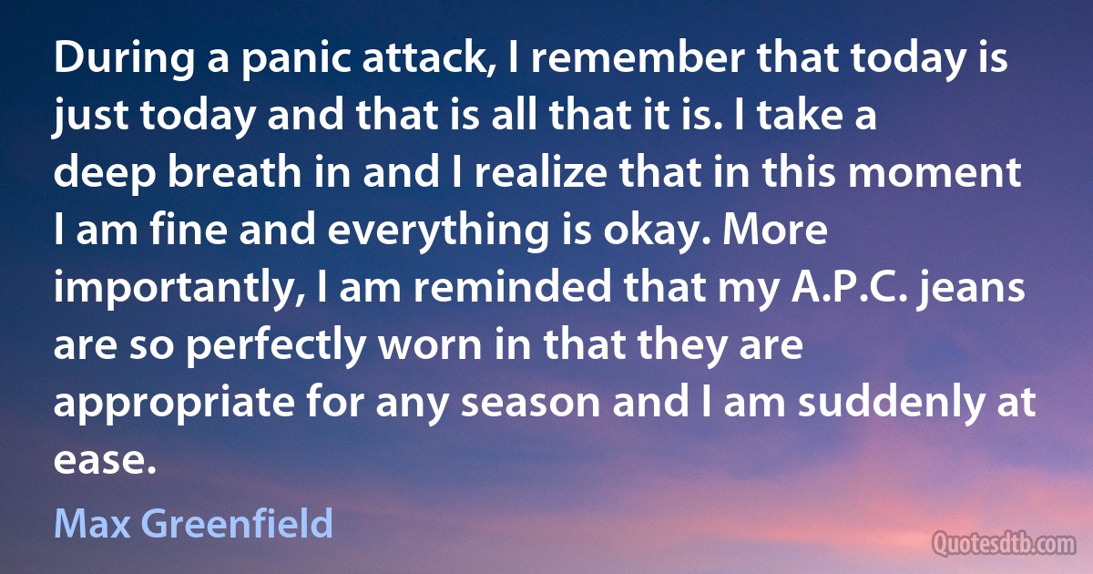 During a panic attack, I remember that today is just today and that is all that it is. I take a deep breath in and I realize that in this moment I am fine and everything is okay. More importantly, I am reminded that my A.P.C. jeans are so perfectly worn in that they are appropriate for any season and I am suddenly at ease. (Max Greenfield)