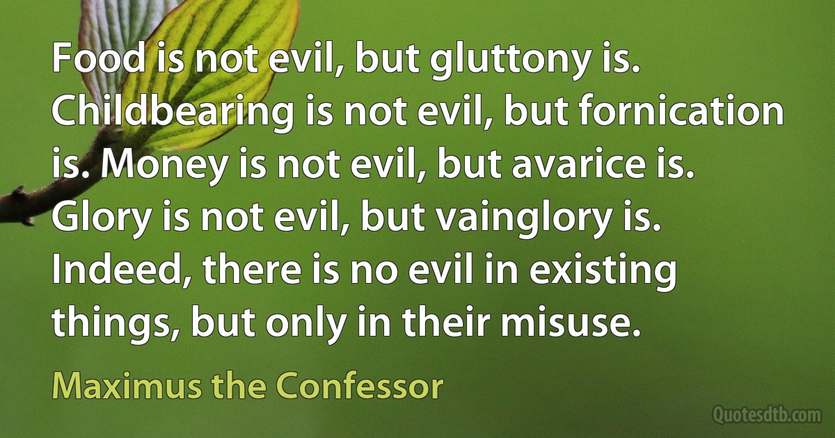 Food is not evil, but gluttony is. Childbearing is not evil, but fornication is. Money is not evil, but avarice is. Glory is not evil, but vainglory is. Indeed, there is no evil in existing things, but only in their misuse. (Maximus the Confessor)