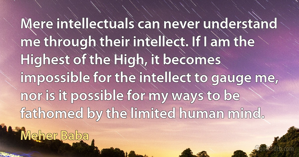 Mere intellectuals can never understand me through their intellect. If I am the Highest of the High, it becomes impossible for the intellect to gauge me, nor is it possible for my ways to be fathomed by the limited human mind. (Meher Baba)