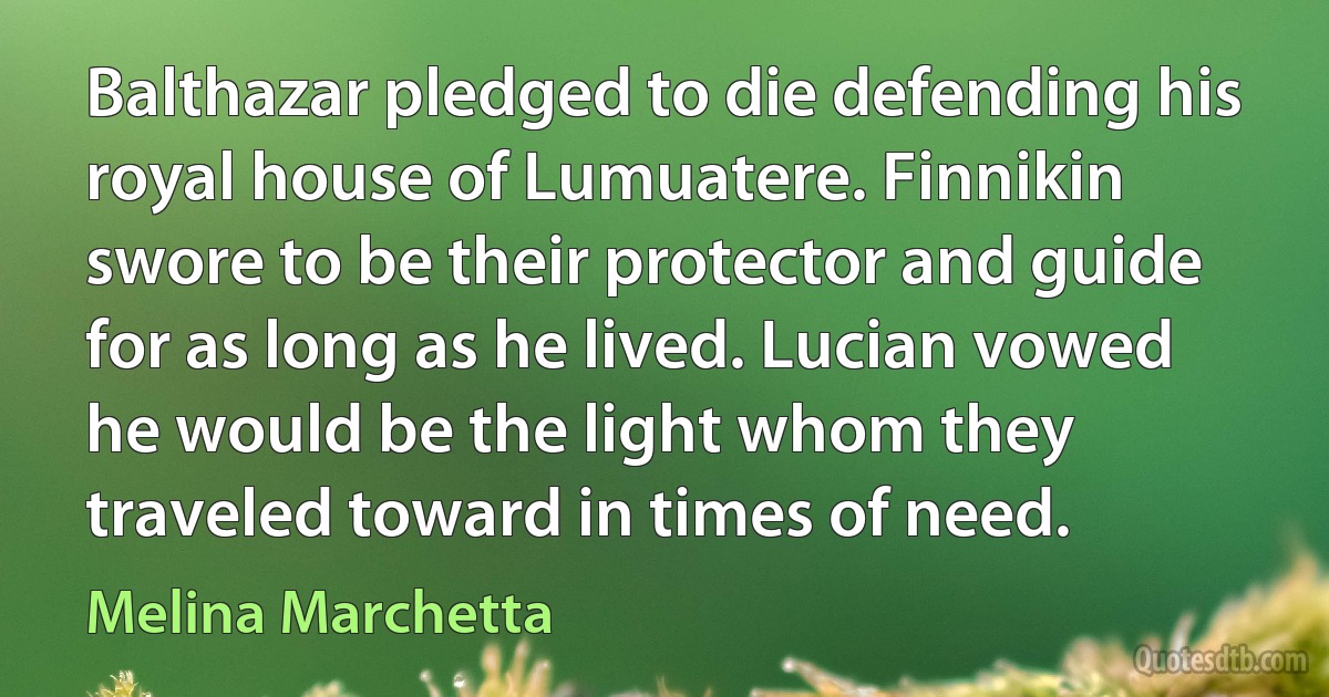 Balthazar pledged to die defending his royal house of Lumuatere. Finnikin swore to be their protector and guide for as long as he lived. Lucian vowed he would be the light whom they traveled toward in times of need. (Melina Marchetta)