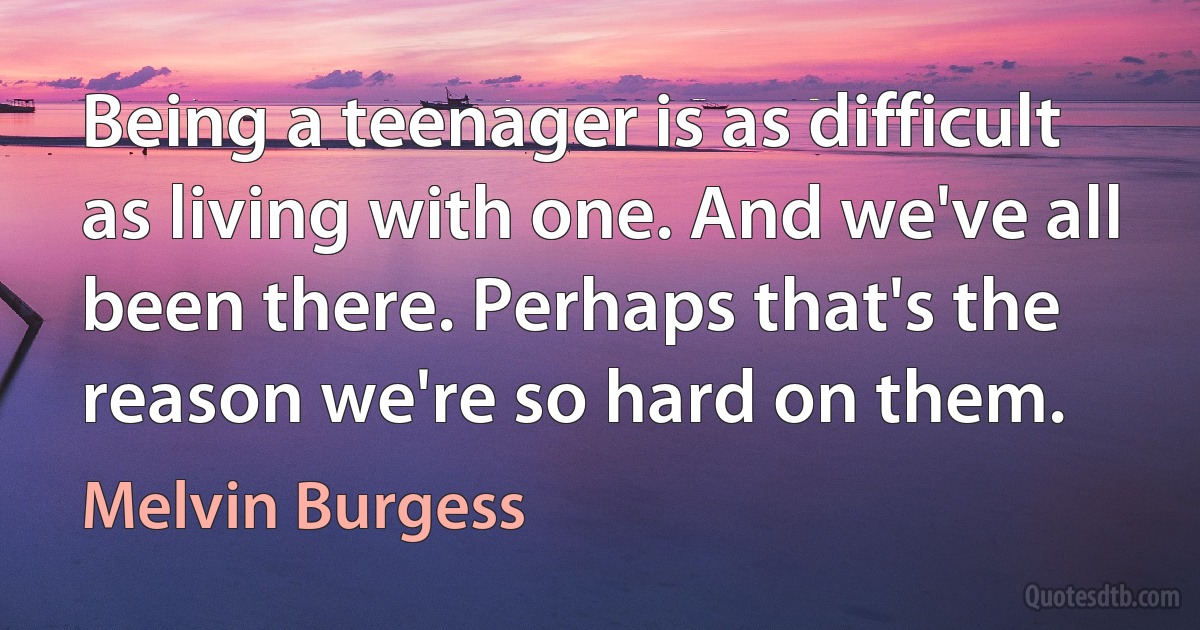 Being a teenager is as difficult as living with one. And we've all been there. Perhaps that's the reason we're so hard on them. (Melvin Burgess)