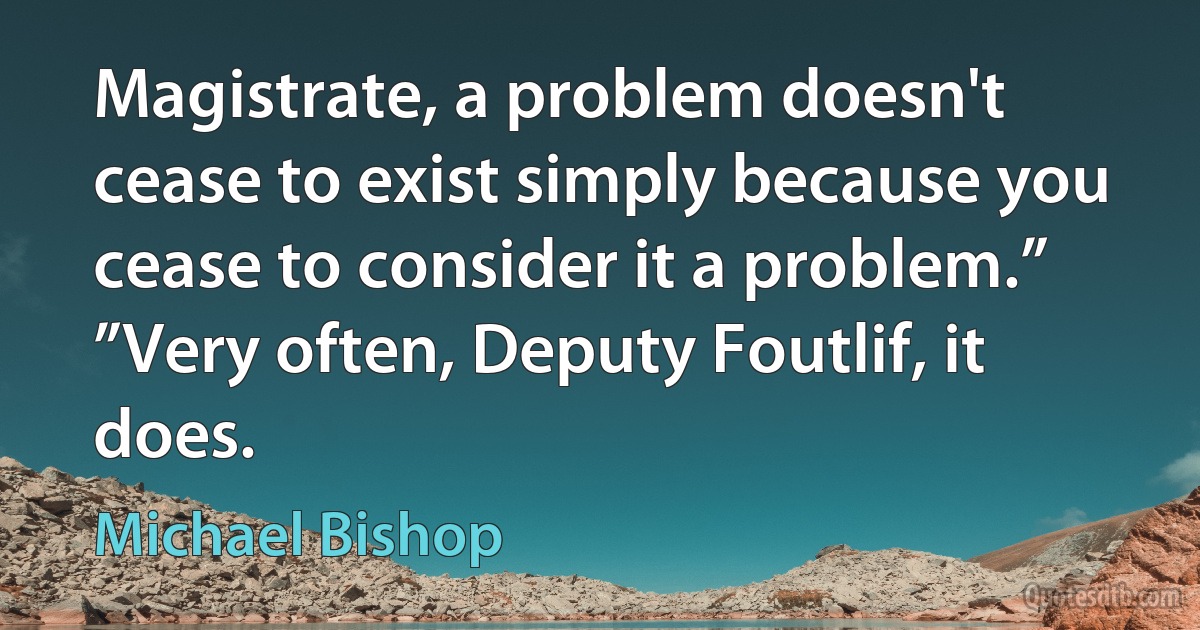 Magistrate, a problem doesn't cease to exist simply because you cease to consider it a problem.”
”Very often, Deputy Foutlif, it does. (Michael Bishop)