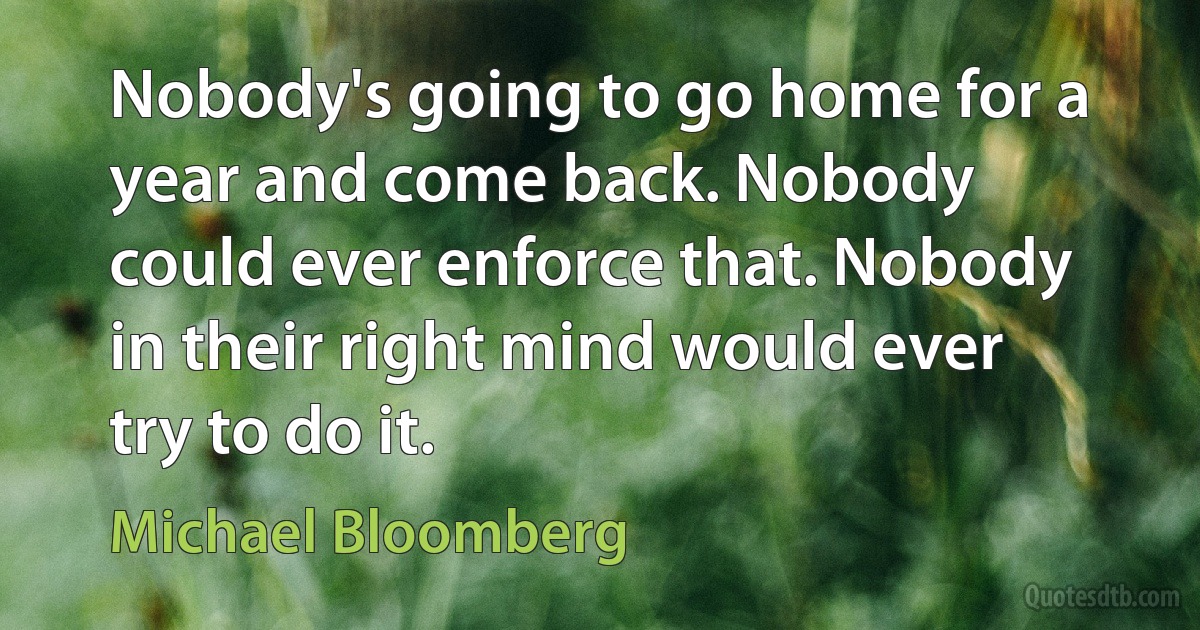 Nobody's going to go home for a year and come back. Nobody could ever enforce that. Nobody in their right mind would ever try to do it. (Michael Bloomberg)