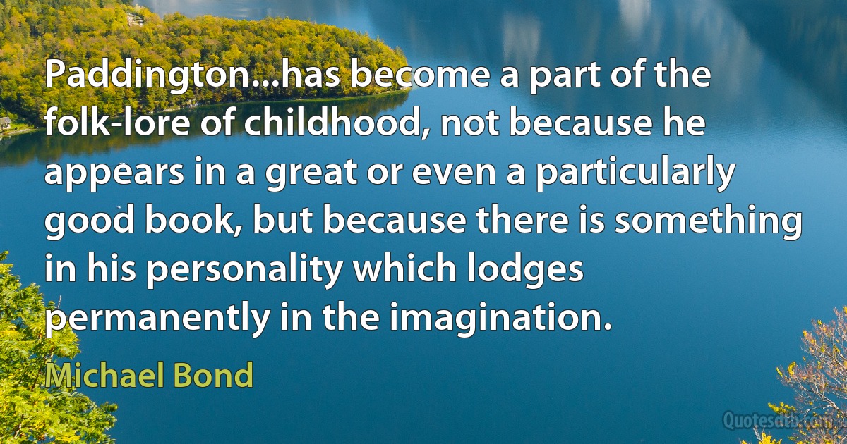 Paddington...has become a part of the folk-lore of childhood, not because he appears in a great or even a particularly good book, but because there is something in his personality which lodges permanently in the imagination. (Michael Bond)