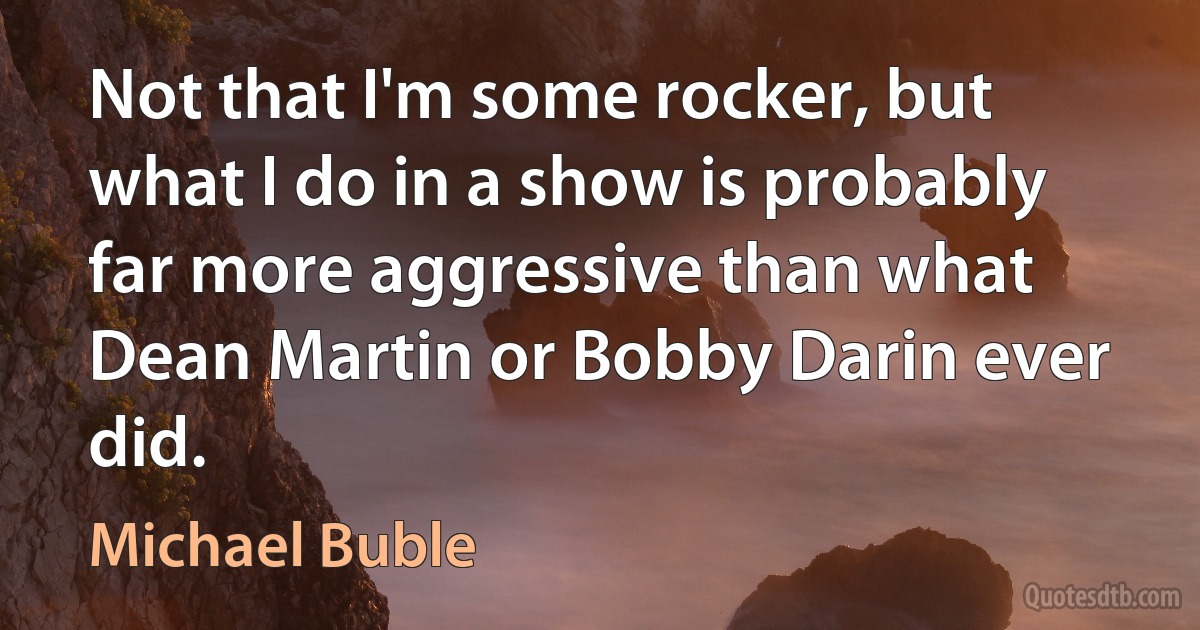 Not that I'm some rocker, but what I do in a show is probably far more aggressive than what Dean Martin or Bobby Darin ever did. (Michael Buble)