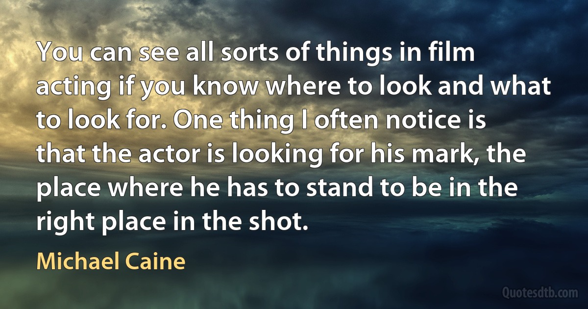 You can see all sorts of things in film acting if you know where to look and what to look for. One thing I often notice is that the actor is looking for his mark, the place where he has to stand to be in the right place in the shot. (Michael Caine)