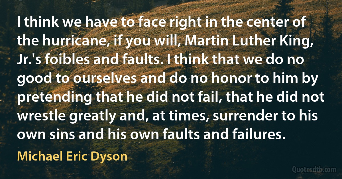 I think we have to face right in the center of the hurricane, if you will, Martin Luther King, Jr.'s foibles and faults. I think that we do no good to ourselves and do no honor to him by pretending that he did not fail, that he did not wrestle greatly and, at times, surrender to his own sins and his own faults and failures. (Michael Eric Dyson)