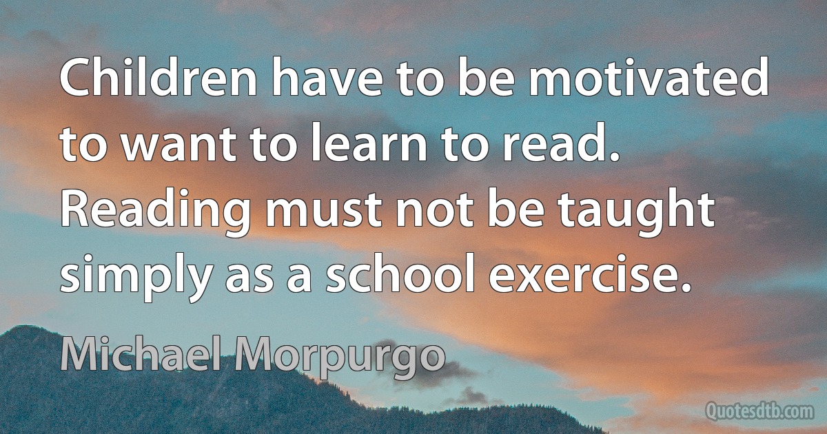 Children have to be motivated to want to learn to read. Reading must not be taught simply as a school exercise. (Michael Morpurgo)