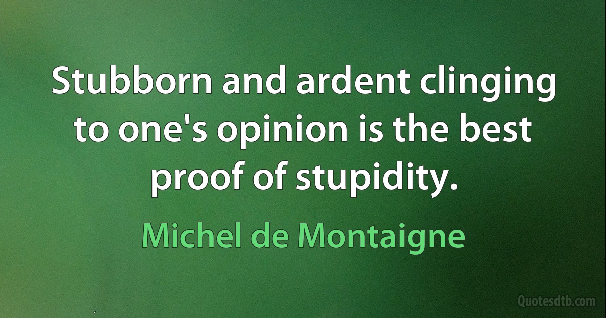 Stubborn and ardent clinging to one's opinion is the best proof of stupidity. (Michel de Montaigne)