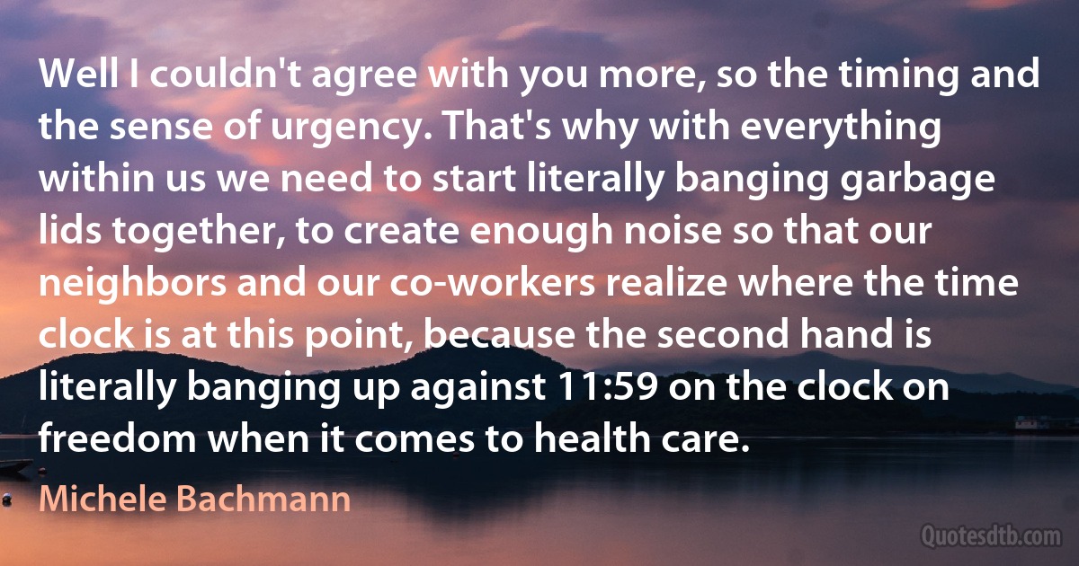 Well I couldn't agree with you more, so the timing and the sense of urgency. That's why with everything within us we need to start literally banging garbage lids together, to create enough noise so that our neighbors and our co-workers realize where the time clock is at this point, because the second hand is literally banging up against 11:59 on the clock on freedom when it comes to health care. (Michele Bachmann)