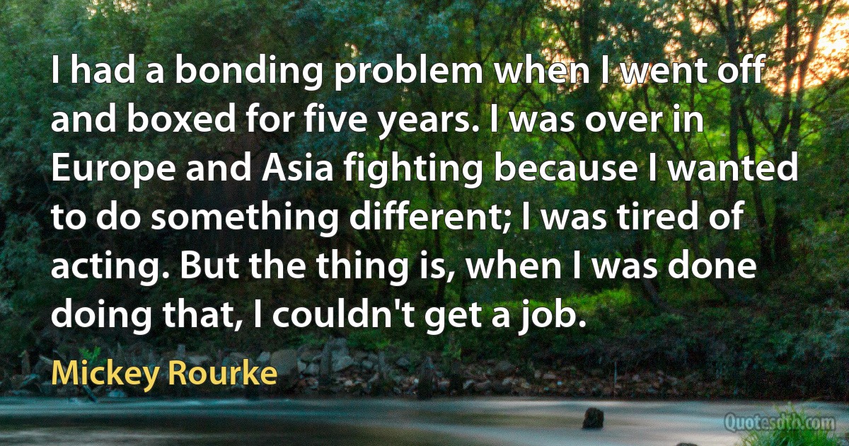 I had a bonding problem when I went off and boxed for five years. I was over in Europe and Asia fighting because I wanted to do something different; I was tired of acting. But the thing is, when I was done doing that, I couldn't get a job. (Mickey Rourke)