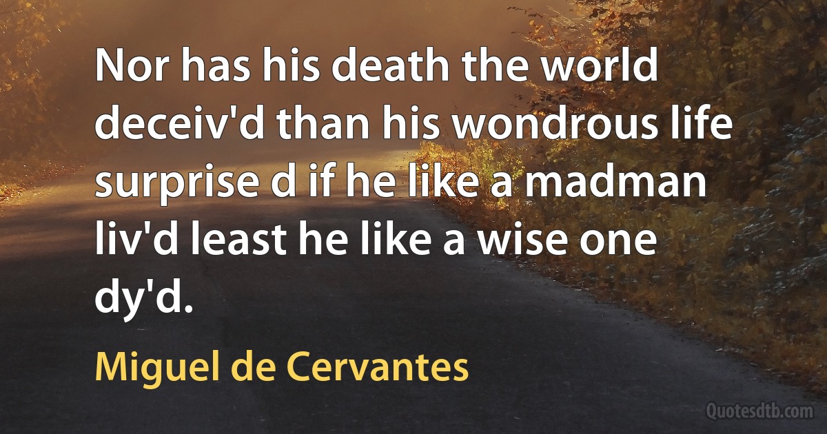 Nor has his death the world deceiv'd than his wondrous life surprise d if he like a madman liv'd least he like a wise one dy'd. (Miguel de Cervantes)