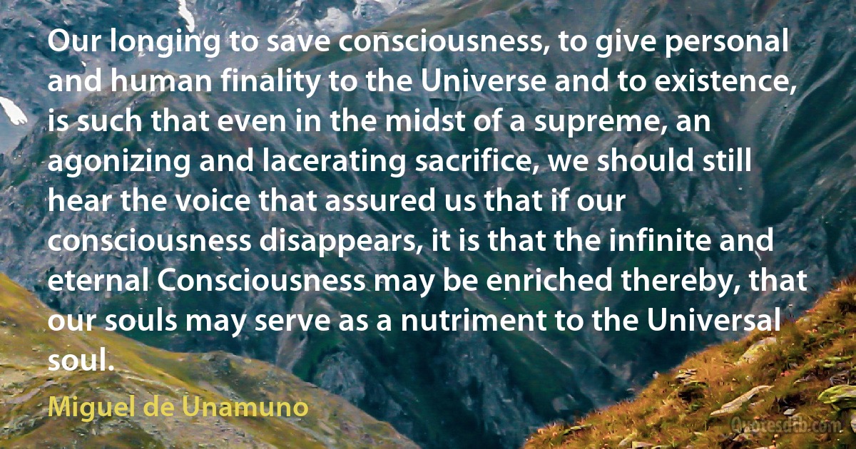 Our longing to save consciousness, to give personal and human finality to the Universe and to existence, is such that even in the midst of a supreme, an agonizing and lacerating sacrifice, we should still hear the voice that assured us that if our consciousness disappears, it is that the infinite and eternal Consciousness may be enriched thereby, that our souls may serve as a nutriment to the Universal soul. (Miguel de Unamuno)