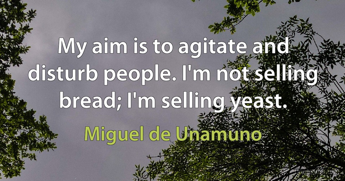 My aim is to agitate and disturb people. I'm not selling bread; I'm selling yeast. (Miguel de Unamuno)