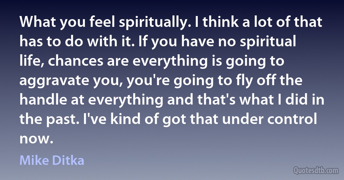 What you feel spiritually. I think a lot of that has to do with it. If you have no spiritual life, chances are everything is going to aggravate you, you're going to fly off the handle at everything and that's what I did in the past. I've kind of got that under control now. (Mike Ditka)