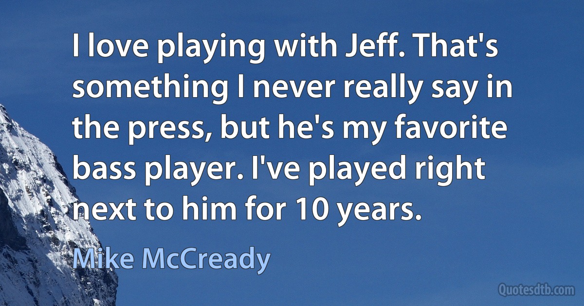 I love playing with Jeff. That's something I never really say in the press, but he's my favorite bass player. I've played right next to him for 10 years. (Mike McCready)