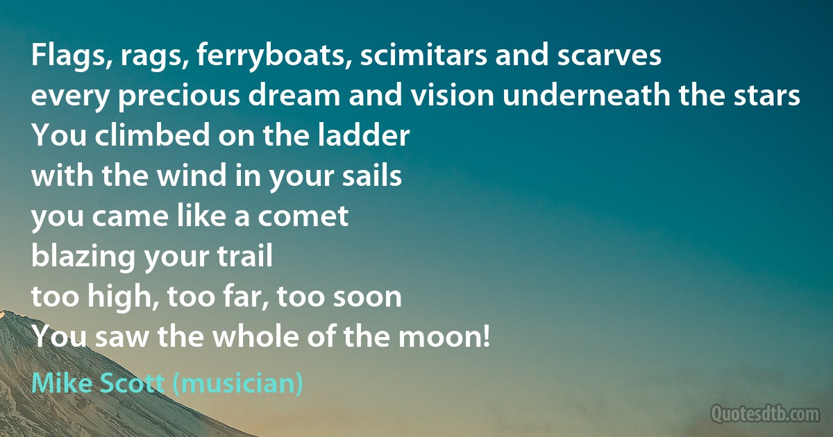 Flags, rags, ferryboats, scimitars and scarves
every precious dream and vision underneath the stars
You climbed on the ladder
with the wind in your sails
you came like a comet
blazing your trail
too high, too far, too soon
You saw the whole of the moon! (Mike Scott (musician))