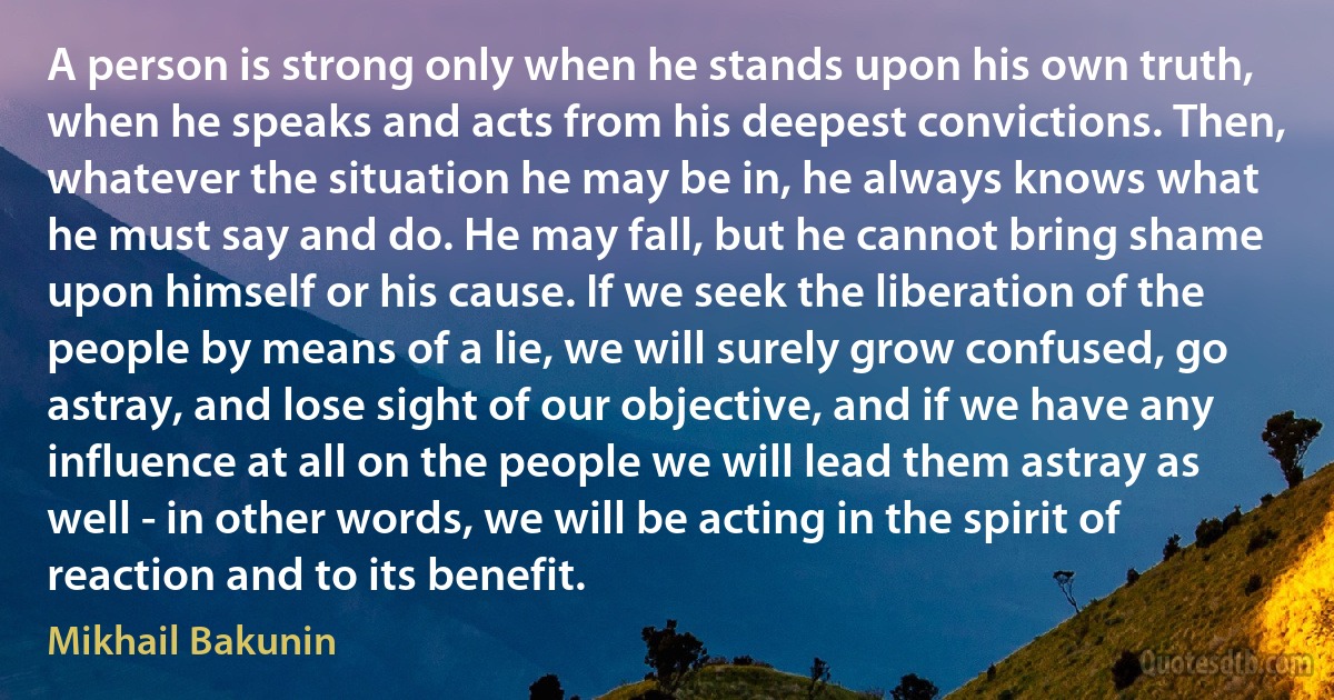 A person is strong only when he stands upon his own truth, when he speaks and acts from his deepest convictions. Then, whatever the situation he may be in, he always knows what he must say and do. He may fall, but he cannot bring shame upon himself or his cause. If we seek the liberation of the people by means of a lie, we will surely grow confused, go astray, and lose sight of our objective, and if we have any influence at all on the people we will lead them astray as well - in other words, we will be acting in the spirit of reaction and to its benefit. (Mikhail Bakunin)