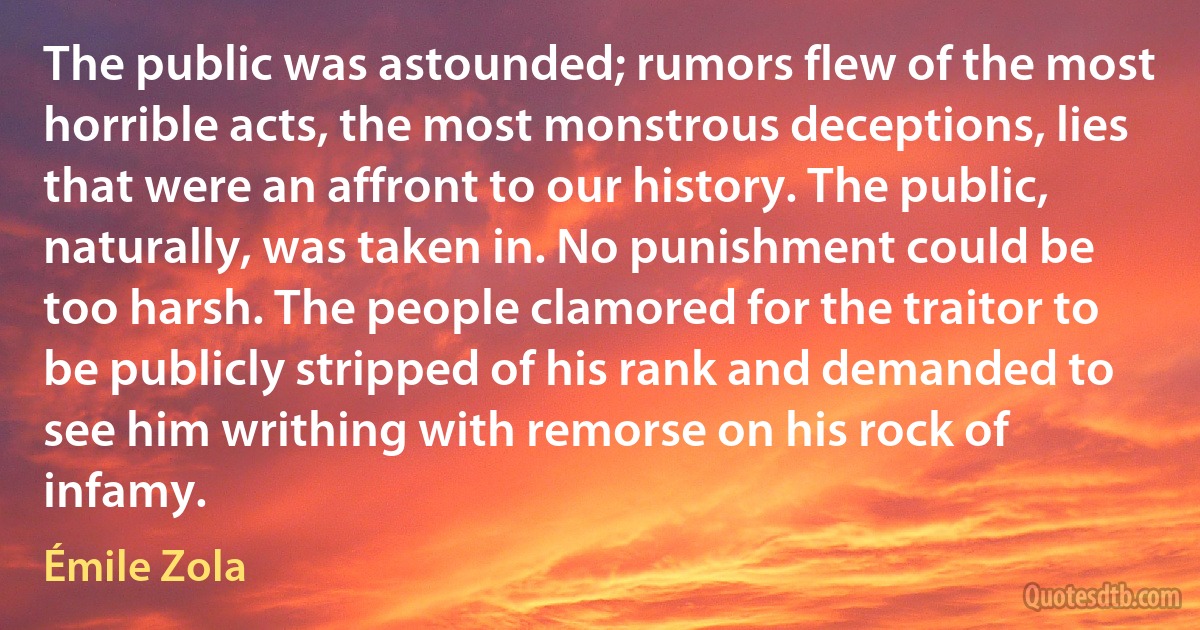 The public was astounded; rumors flew of the most horrible acts, the most monstrous deceptions, lies that were an affront to our history. The public, naturally, was taken in. No punishment could be too harsh. The people clamored for the traitor to be publicly stripped of his rank and demanded to see him writhing with remorse on his rock of infamy. (Émile Zola)