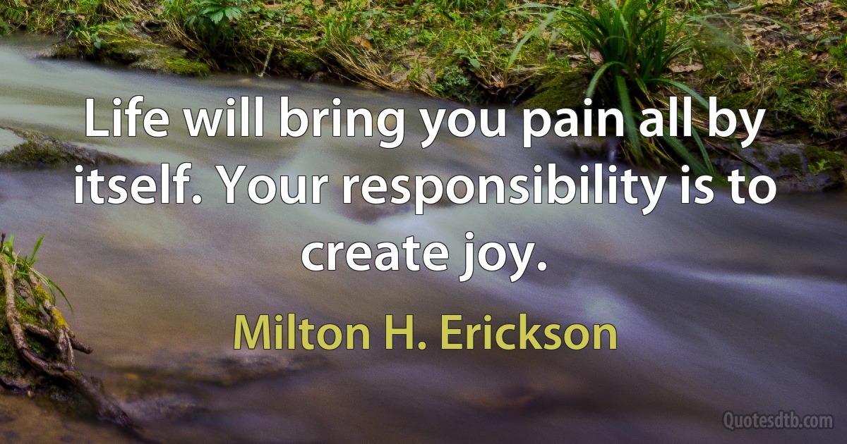 Life will bring you pain all by itself. Your responsibility is to create joy. (Milton H. Erickson)