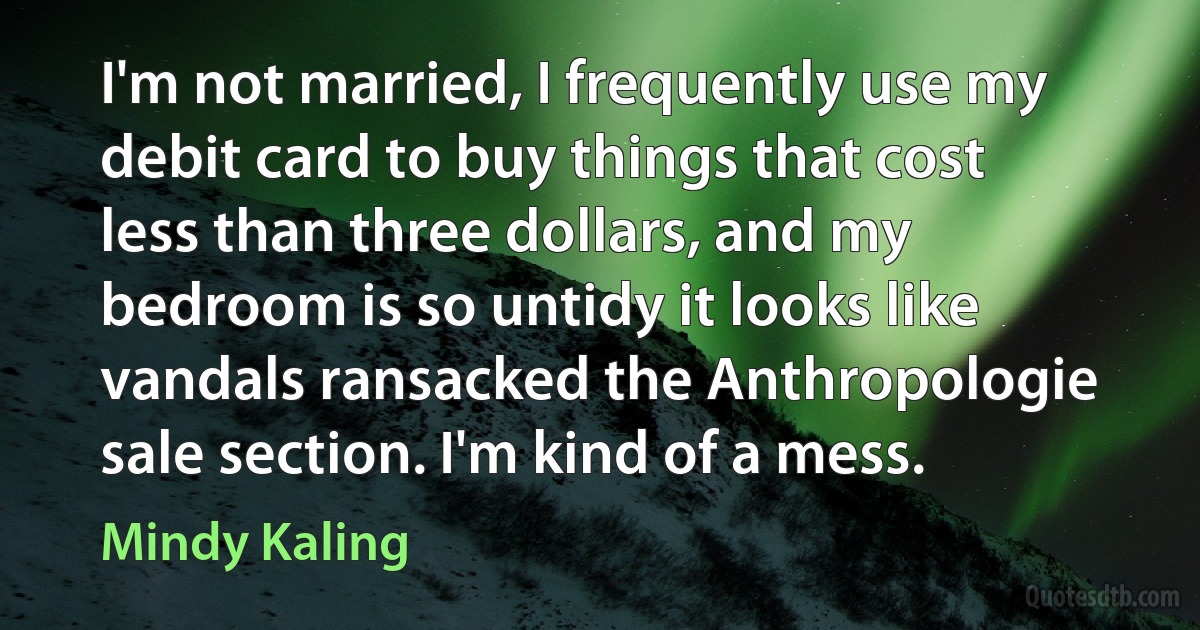 I'm not married, I frequently use my debit card to buy things that cost less than three dollars, and my bedroom is so untidy it looks like vandals ransacked the Anthropologie sale section. I'm kind of a mess. (Mindy Kaling)