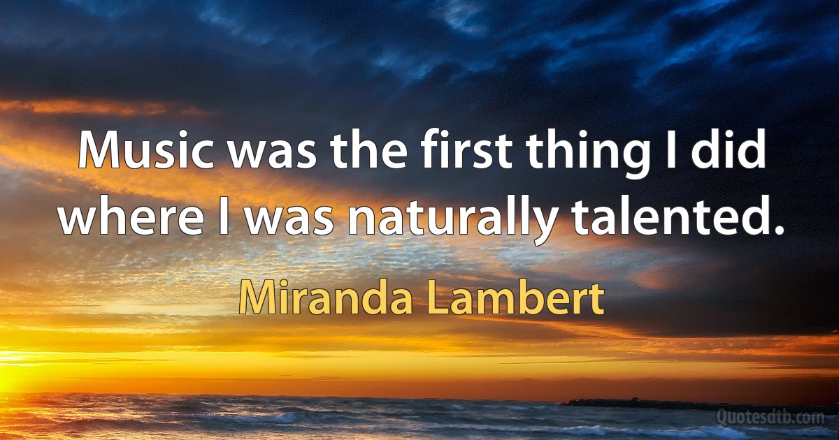 Music was the first thing I did where I was naturally talented. (Miranda Lambert)