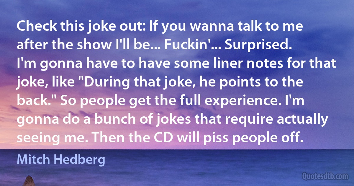 Check this joke out: If you wanna talk to me after the show I'll be... Fuckin'... Surprised. I'm gonna have to have some liner notes for that joke, like "During that joke, he points to the back." So people get the full experience. I'm gonna do a bunch of jokes that require actually seeing me. Then the CD will piss people off. (Mitch Hedberg)