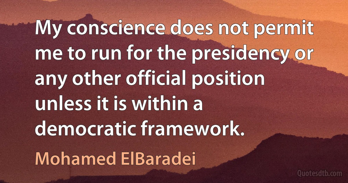 My conscience does not permit me to run for the presidency or any other official position unless it is within a democratic framework. (Mohamed ElBaradei)