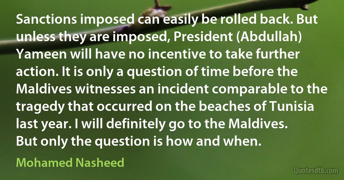 Sanctions imposed can easily be rolled back. But unless they are imposed, President (Abdullah) Yameen will have no incentive to take further action. It is only a question of time before the Maldives witnesses an incident comparable to the tragedy that occurred on the beaches of Tunisia last year. I will definitely go to the Maldives. But only the question is how and when. (Mohamed Nasheed)